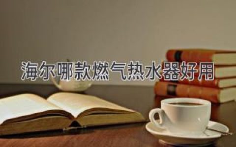 海爾哪款燃氣熱水器好用？給你推薦幾款人氣之選