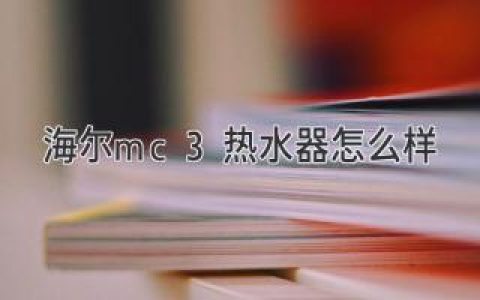 海爾MC3熱水器：性能優(yōu)越，體驗升級，值得擁有！