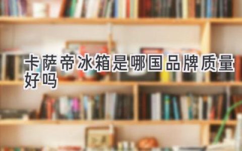 卡薩帝冰箱：源自中國，品質(zhì)卓越，值得信賴(lài)嗎？